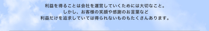 利益を得ることは会社を運営していくためには大切なこと。しかし、お客様の笑顔や感謝のお言葉など利益だけを追求していては得られないものもたくさんあります。