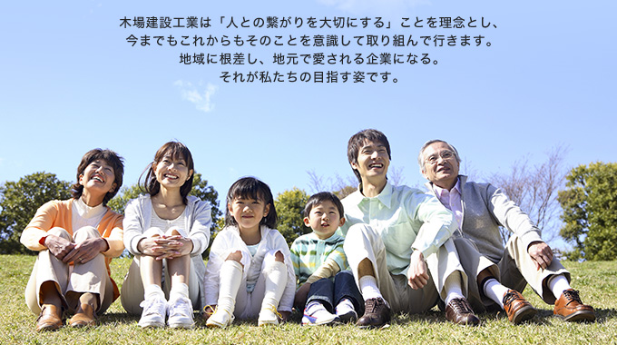 木場建設工業は「人との繋がりを大切にする」ことを理念とし、今までもこれからもそのことを意識して取り組んで行きます。地域に根差し、地元で愛される企業になる。それが私たちの目指す姿です。